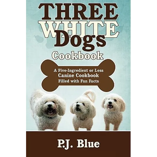 Three White Dogs Cookbook: A Five-Ingredient or Less Canine Cookbook Filled with Fun Facts
